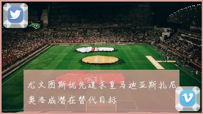 尤文图斯优先追求皇马迪亚斯扎尼奥洛成潜在替代目标
