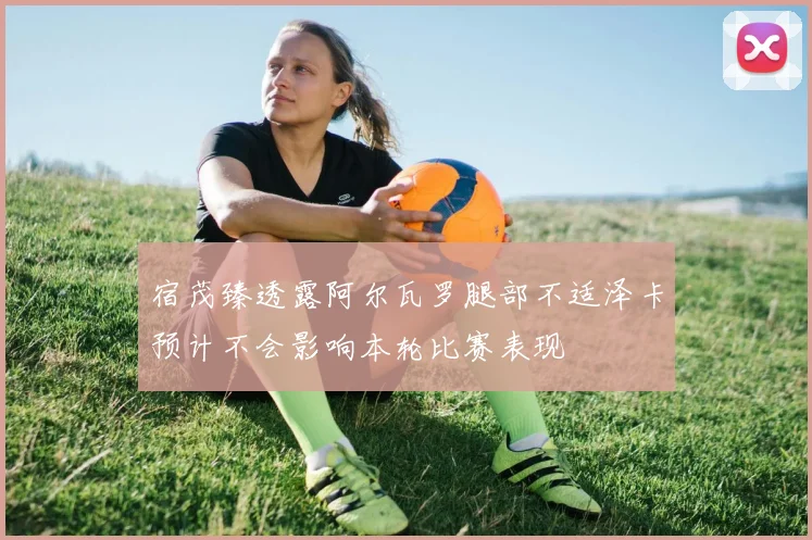 宿茂臻透露阿尔瓦罗腿部不适泽卡预计不会影响本轮比赛表现