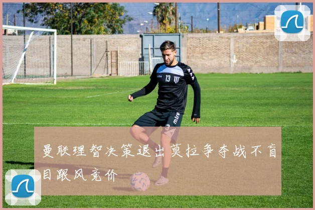 曼联理智决策退出莫拉争夺战不盲目跟风竞价