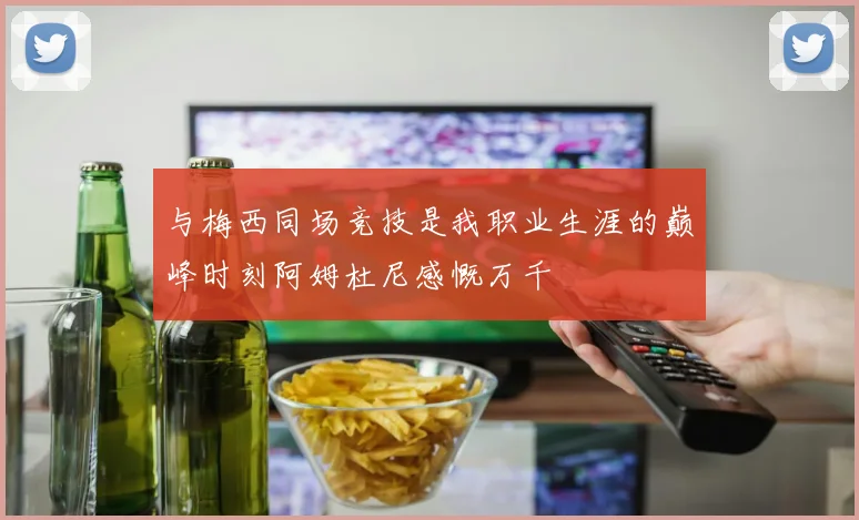 与梅西同场竞技是我职业生涯的巅峰时刻阿姆杜尼感慨万千