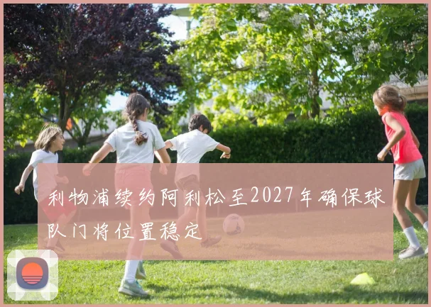 利物浦续约阿利松至2027年确保球队门将位置稳定