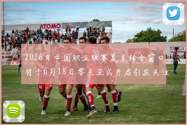 2026年中国职业联赛夏季转会窗口将于6月18日零点正式开启引发关注