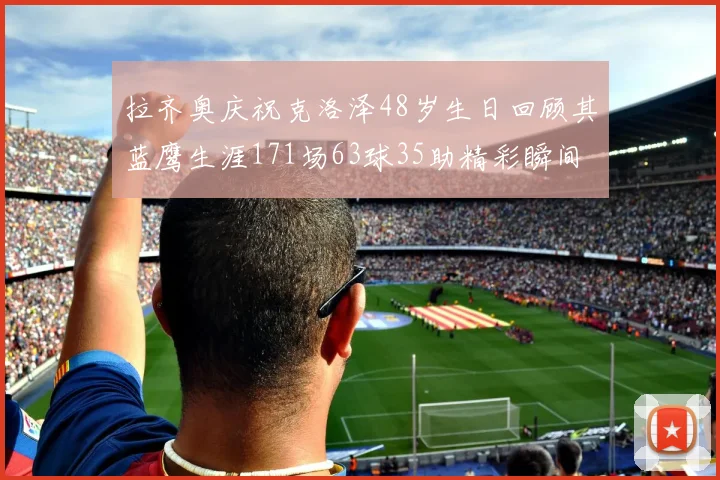拉齐奥庆祝克洛泽48岁生日回顾其蓝鹰生涯171场63球35助精彩瞬间