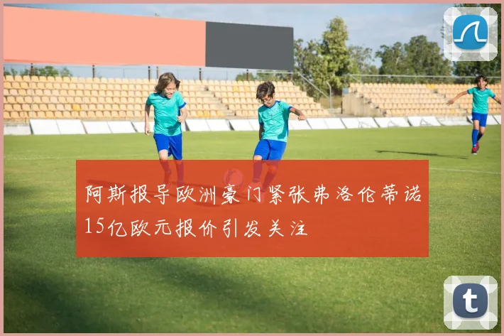阿斯报导欧洲豪门紧张弗洛伦蒂诺15亿欧元报价引发关注