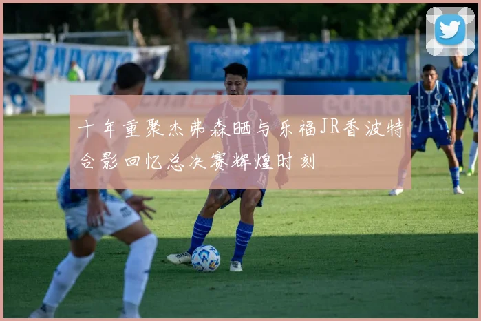 十年重聚杰弗森晒与乐福JR香波特合影回忆总决赛辉煌时刻