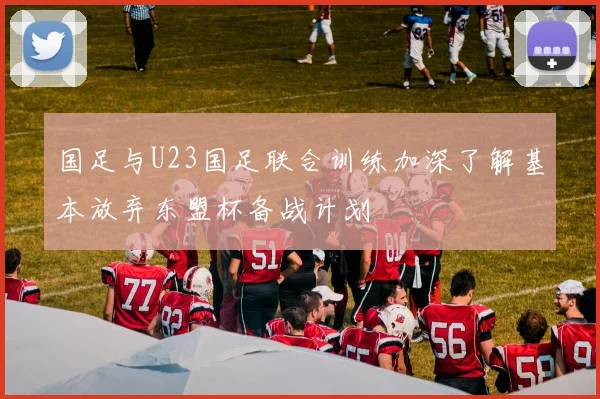 国足与U23国足联合训练加深了解基本放弃东盟杯备战计划